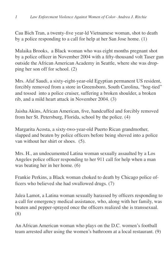 1 Lavw Enforcment Violence Against Women of Color- Andrea J. Ritchic  Cau Bich Tran, a twenty-five year-1d Vietnamese woman, shot to death by a police responding to a call for help at her San Jose home. (1)  Malaika Brooks, a Black woman who was eight months pregnant shot by a police officer in November 2004 with a fifty-thousand volt Taser gun outside the African American Academy in Seattle, where she was drop- ping her son off for school. (2)  Mrs. Afaf Saudi, a sixty-eight-year-old Egyptian permanent US resident, forcibly removed from  store in Greensboro, South Carolina, “hog-tied” and tossed into a police cruiser, suffering a broken shoulder, a broken rib, and a mild heart attack in November 2004, (3)  Jaisha Akins, African Ame; from her St. Petersburg, Flori  . five, handeuffed and forcibly removed a, school by the police. (4)  Margarita Acosta, a sixty-two-year-old Puerto Rican grandmother, slapped and beaten by police officers before being shoved into a police van without her shirt or shoes. (5).  Mrs. H., an undocumented Latina woman sexually assaulted by a Los Angeles police officer responding to her 911 call for help when a man was beating her in her home. (6)  Frankie Perkins, a Black woman choked to death by Chicago police of- ficers who believed she had swallowed drugs. (7)  Jalea Lamot, a Latina woman sexually harassed by officers responding to acall for emergency medical assistance, who, along with her family, was beaten and pepper-sprayed once the officers realized she is transsexual ®)  An African American woman who plays on the D.C. women’s football team arrested after using the women’s bathroom at a local restaurant. (9) 